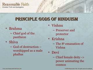 pRinCiple gods of HinduismpRinCiple gods of Hinduism
• Brahma
– Chief god of the
pantheon
• Shiva
– God of destruction –
worshipped as a male
phallus
• Vishnu
– Preserver and
protector
• Krishna
– The 8th
emanation of
Vishna
• Devi
– Chief female deity ->
power animating the
cosmos
 