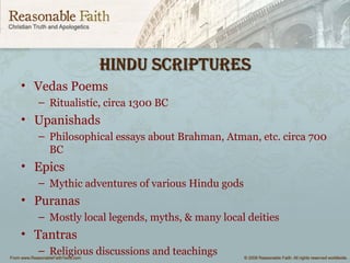 Hindu sCRiptuResHindu sCRiptuRes
• Vedas Poems
– Ritualistic, circa 1300 BC
• Upanishads
– Philosophical essays about Brahman, Atman, etc. circa 700
BC
• Epics
– Mythic adventures of various Hindu gods
• Puranas
– Mostly local legends, myths, & many local deities
• Tantras
– Religious discussions and teachings
 