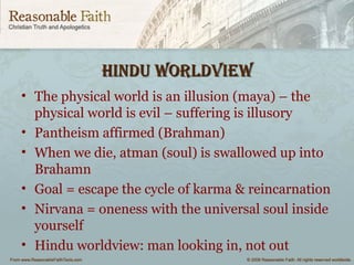 HIndu WorldvIeWHIndu WorldvIeW
• The physical world is an illusion (maya) – the
physical world is evil – suffering is illusory
• Pantheism affirmed (Brahman)
• When we die, atman (soul) is swallowed up into
Brahamn
• Goal = escape the cycle of karma & reincarnation
• Nirvana = oneness with the universal soul inside
yourself
• Hindu worldview: man looking in, not out
 