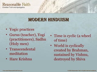 modern HInduIsmmodern HInduIsm
• Yogic practices
• Gurus (teacher), Yogi
(practitioners), Sadhu
(Holy men)
• Transcendental
meditation
• Hare Krishna
• Time is cyclic (a wheel
of time)
• World is cyclically
created by Brahman,
sustained by Vishnu,
destroyed by Shiva
 