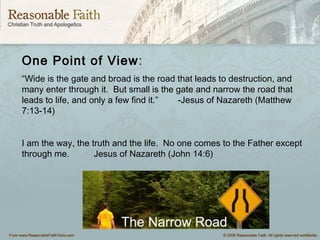 One Point of View:
“Wide is the gate and broad is the road that leads to destruction, and
many enter through it. But small is the gate and narrow the road that
leads to life, and only a few find it.” -Jesus of Nazareth (Matthew
7:13-14)
I am the way, the truth and the life. No one comes to the Father except
through me. Jesus of Nazareth (John 14:6)
 