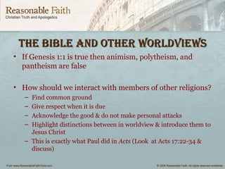 the BiBle And other worldviewsthe BiBle And other worldviews
• If Genesis 1:1 is true then animism, polytheism, and
pantheism are false
• How should we interact with members of other religions?
– Find common ground
– Give respect when it is due
– Acknowledge the good & do not make personal attacks
– Highlight distinctions between in worldview & introduce them to
Jesus Christ
– This is exactly what Paul did in Acts (Look at Acts 17:22-34 &
discuss)
 