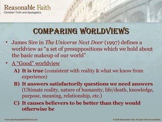 CompAring worldviewsCompAring worldviews
• James Sire in The Universe Next Door (1997) defines a
worldview as “a set of presuppositions which we hold about
the basic makeup of our world”
• A “Good” worldview
A) It is true (consistent with reality & what we know from
experience)
B) It answers satisfactorily questions we need answers
(Ultimate reality, nature of humanity, life/death, knowledge,
purpose, meaning, relationship, etc.)
C) It causes believers to be better than they would
otherwise be
 