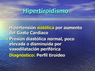 Hipertiroidismo  Hipertensión  sistólica  por aumento del Gasto Cardiaco Presión diastólica normal, poco elevada o disminuida por vasodilatación periférica Diagnóstico:  Perfil tiroideo 