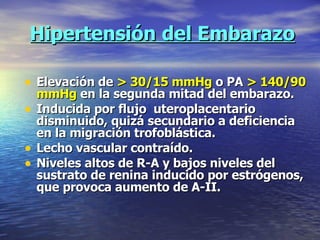 Hipertensión del Embarazo Elevación de  > 30/15 mmHg  o PA  > 140/90 mmHg  en la segunda mitad del embarazo. Inducida por flujo  uteroplacentario disminuido, quizá secundario a deficiencia en la migración trofoblástica. Lecho vascular contraído. Niveles altos de R-A y bajos niveles del sustrato de renina inducido por estrógenos, que provoca aumento de A-II. 