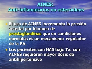 AINES:  Anti-inflamatorios no esteroideos El uso de AINES incrementa la presión arterial por bloqueo de  prostaglandinas  que en condiciones normales es un mecanismo  regulador de la PA. Los pacientes con HAS bajo Tx. con AINES requieren mayor dosis de antihipertensivo 