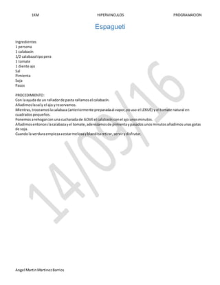 1KM HIPERVINCULOS PROGRAMACION
Angel MartinMartinezBarrios
Espagueti
Ingredientes
1 persona
1 calabacín
1/2 calabazatipopera
1 tomate
1 diente ajo
Sal
Pimienta
Soja
Pasos
PROCEDIMIENTO:
Con laayuda de un ralladorde pasta rallamosel calabacín.
Añadimoslasal y el ajo yreservamos.
Mientras,troceamoslacalabaza (anteriormente preparadaal vapor,youso el LEKUÉ) y el tomate natural en
cuadradospequeños.
Ponemosarehogarcon una cucharada de AOVEel calabacín conel ajo unosminutos.
Añadimosentonceslacalabazayel tomate,aderezamos de pimientaypasadosunosminutosañadimosunasgotas
de soja.
Cuandola verduraempiezaaestarmelosayblanditaretirar,servirydisfrutar.
 