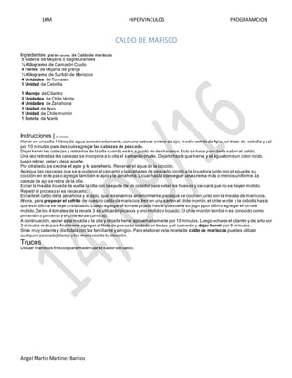 1KM HIPERVINCULOS PROGRAMACION
Angel MartinMartinezBarrios
CALDO DE MARISCO
Ingredientes para 4 raciones de Caldo de mariscos:
5 Sobres de Mojarra ó bagre Grandes
½ Kilogramo de Camarón Crudo
4 Filetes de Mojarra de granja
½ Kilogramo de Surtido de Mariscos
4 Unidades de Tomates
1 Unidad de Cebolla
1 Manojo de Cilantro
2 Unidades de Chile Verde
4 Unidades de Zanahoria
1 Unidad de Apio
1 Unidad de Chile morrón
1 Botella de Aceite
Instrucciones | 45 minutos
Hervir en una olla 4 litros de agua aproximadamente,con una cabeza entera de ajo, media ramita de Apio, un trozo de cebolla y sal
por 10 minutos para después agregar las cabezas de pescado.
Dejar hervir las cabezas y retirarlas de la olla cuando estén a punto de deshacerse.Esto se hace para darle sabor al caldo.
Una vez retiradas las cabezas se incorpora a la olla el camaróncrudo. Dejarlo hasta que hierva y el agua tome un color rojizo,
luego retirar, pelar y dejar aparte.
Por otra lado,se cocina el apio y la zanahoria. Reservar el agua de la cocción.
Agregue las cascaras que se le quitaron al camarón y las cabezas de pescado cocido a la licuadora junto con el agua de su
cocción,en este paso agregar también el apio y la zanahoria.Licuar hasta conseguir una crema más o menos uniforme.La
cabeza de ajo se retira de la olla.
Echar la mezcla licuada de vuelta la olla con la ayuda de un colador para evitar los huesos y cascará que no se hayan molido.
Repetir el proceso si es necesario.
Echarle al caldo de la zanahoria y el apio, que reservamos anteriormente,para que se cocinen junto con la mezcla de mariscos.
Ahora, para preparar el sofrito de nuestro caldo de mariscos,freír en una sartén el chile morrón,el chile verde y la cebolla hasta
que esta última se haya cristalizado.Luego agregar el tomate picado hasta que suelte su jugo y por último agregar el tomate
molido.De los 4 tomates de la receta 3 se utilizarán picados y uno molido o licuado.El chile morrón tambié n es conocido como
pimentón o pimiento y el chile verde como ají.
A continuación,vaciar esta mezcla a la olla y dejarla hervir aproximadamente por 10 minutos.Luego echarle el cilantro y dej arlo por
3 minutos más para finalmente agregar el filete de pescado cortado en trozos y el camarón y dejar hervir por 5 minutos.
Sirve muy caliente y disfrútala con tus familiares yamigos.Para elaborar esta receta de caldo de mariscos puedes utilizar
cualquier pescado blanco y los mariscos de tu elección.
Trucos
Utilizar mariscos frescos para maximizar el sabor del caldo.
 
