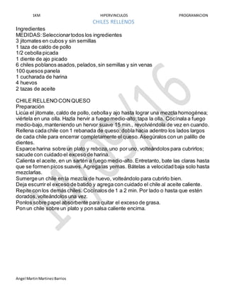 1KM HIPERVINCULOS PROGRAMACION
Angel MartinMartinezBarrios
CHILES RELLENOS
Ingredientes
MEDIDAS:Seleccionartodos los ingredientes
3 jitomates en cubos y sin semillas
1 taza de caldo de pollo
1/2 cebolla picada
1 diente de ajo picado
6 chiles poblanos asados,pelados,sin semillas y sin venas
100 quesos panela
1 cucharada de harina
4 huevos
2 tazas de aceite
CHILE RELLENO CON QUESO
Preparación
Licúa el jitomate, caldo de pollo, cebollay ajo hasta lograr una mezcla homogénea;
viértela en una olla. Hazla hervir a fuego medio-alto;tapa la olla. Cocínala a fuego
medio-bajo,manteniendo un hervor suave 15 min., revolviéndola de vez en cuando.
Rellena cada chile con 1 rebanada de queso;dobla hacia adentro los lados largos
de cada chile para encerrar completamente el queso.Asegúralos con un palillo de
dientes.
Esparce harina sobre un plato y reboza, uno por uno, volteándolos para cubrirlos;
sacude con cuidado el exceso de harina.
Calienta el aceite, en un sartén a fuego medio-alto. Entretanto, bate las claras hasta
que se formen picos suaves. Agregalas yemas. Bátelas a velocidad baja solo hasta
mezclarlas.
Sumerge un chile en la mezcla de huevo, volteándolo para cubrirlo bien.
Deja escurrir el exceso de batido y agrega con cuidado el chile al aceite caliente.
Repite con los demás chiles. Cocínalos de 1 a 2 min. Por lado o hasta que estén
dorados,volteándolos una vez.
Ponlos sobre papel absorbente para quitar el exceso de grasa.
Pon un chile sobre un plato y pon salsa caliente encima.
 