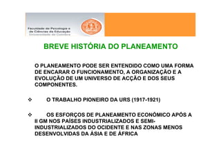 BREVE HISTÓRIA DO PLANEAMENTO

O PLANEAMENTO PODE SER ENTENDIDO COMO UMA FORMA
DE ENCARAR O FUNCIONAMENTO, A ORGANIZAÇÃO E A
EVOLUÇÃO DE UM UNIVERSO DE ACÇÃO E DOS SEUS
COMPONENTES.

   O TRABALHO PIONEIRO DA URS (1917-1921)

     OS ESFORÇOS DE PLANEAMENTO ECONÓMICO APÓS A
II GM NOS PAÍSES INDUSTRIALIZADOS E SEMI-
INDUSTRIALIZADOS DO OCIDENTE E NAS ZONAS MENOS
DESENVOLVIDAS DA ÁSIA E DE ÁFRICA
 