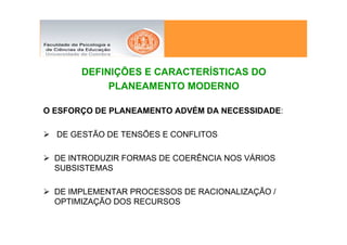 DEFINIÇÕES E CARACTERÍSTICAS DO
            PLANEAMENTO MODERNO

O ESFORÇO DE PLANEAMENTO ADVÉM DA NECESSIDADE:

  DE GESTÃO DE TENSÕES E CONFLITOS

  DE INTRODUZIR FORMAS DE COERÊNCIA NOS VÁRIOS
  SUBSISTEMAS

  DE IMPLEMENTAR PROCESSOS DE RACIONALIZAÇÃO /
  OPTIMIZAÇÃO DOS RECURSOS
 
