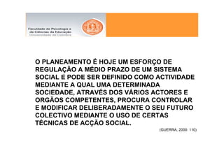 O PLANEAMENTO É HOJE UM ESFORÇO DE
REGULAÇÃO A MÉDIO PRAZO DE UM SISTEMA
SOCIAL E PODE SER DEFINIDO COMO ACTIVIDADE
MEDIANTE A QUAL UMA DETERMINADA
SOCIEDADE, ATRAVÉS DOS VÁRIOS ACTORES E
ORGÃOS COMPETENTES, PROCURA CONTROLAR
E MODIFICAR DELIBERADAMENTE O SEU FUTURO
COLECTIVO MEDIANTE O USO DE CERTAS
TÉCNICAS DE ACÇÃO SOCIAL.
                                (GUERRA, 2000: 110)
 