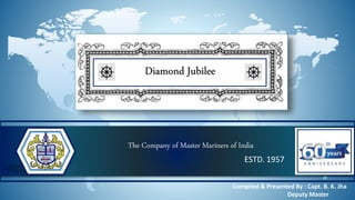 The Company of Master Mariners of India
ESTD. 1957
Diamond Jubilee
Compiled & Presented By : Capt. B. K. Jha
Deputy Master
 