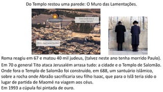 Do Templo restou uma parede: O Muro das Lamentações.
Roma reagiu em 67 e matou 40 mil judeus, (talvez neste ano tenha morrido Paulo).
Em 70 o general Tito ataca Jerusalém arrasa tudo: a cidade e o Templo de Salomão.
Onde fora o Templo de Salomão foi construído, em 688, um santuário islâmico,
sobre a rocha onde Abraão sacrificaria seu filho Isaac, que para o Islã teria sido o
lugar de partida de Maomé na viagem aos céus.
Em 1993 a cúpula foi pintada de ouro.
 
