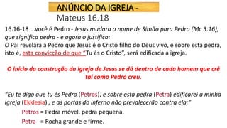 16.16-18 ...você é Pedro - Jesus mudara o nome de Simão para Pedro (Mc 3.16),
que significa pedra - e agora o justifica:
O Pai revelara a Pedro que Jesus é o Cristo filho do Deus vivo, e sobre esta pedra,
isto é, esta convicção de que “Tu és o Cristo”, será edificada a igreja.
O início da construção da igreja de Jesus se dá dentro de cada homem que crê
tal como Pedro creu.
“Eu te digo que tu és Pedro (Petros), e sobre esta pedra (Petra) edificarei a minha
Igreja (Ekklesia) , e as portas do inferno não prevalecerão contra ela;”
Petros = Pedra móvel, pedra pequena.
Petra = Rocha grande e firme.
ANÚNCIO DA IGREJA -
Mateus 16.18
 