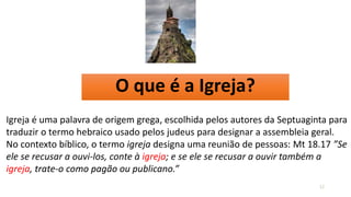 O que é a Igreja?
12
Igreja é uma palavra de origem grega, escolhida pelos autores da Septuaginta para
traduzir o termo hebraico usado pelos judeus para designar a assembleia geral.
No contexto bíblico, o termo igreja designa uma reunião de pessoas: Mt 18.17 ”Se
ele se recusar a ouvi-los, conte à igreja; e se ele se recusar a ouvir também a
igreja, trate-o como pagão ou publicano.”
 