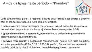 A vida da Igreja neste período – “Primitiva”
Cada igreja tomava para si a responsabilidade de assistência aos pobres e doentes,
com as ofertas coletadas no culto para este destino.
Os diáconos eram responsáveis por contar as ofertas e distribuí-las aos pobres e
necessitados, enquanto as mulheres ajudavam fazendo roupas (At 9.36).
A igreja não condenou a escravidão, porém minou-a ao lembrar que senhor e
escravo, conversos, eram irmãos.
O convívio entre cristãos e pagãos não foi condenado, no que não fosse prejudicial
aos princípios cristãos (1 Co. 5.10; 10.20-33), porém, Paulo exortou a separação
total de práticas ligadas à idolatria ou imoralidade pagãs e no casamento.
 
