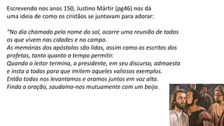 19
Escrevendo nos anos 150, Justino Mártir (pg46) nos dá
uma ideia de como os cristãos se juntavam para adorar:
“No dia chamado pelo nome do sol, ocorre uma reunião de todos
os que vivem nas cidades e no campo.
As memórias dos apóstolos são lidas, assim como os escritos dos
profetas, tanto quanto o tempo permitir.
Quando o leitor termina, o presidente, em seu discurso, admoesta
e insta a todos para que imitem aqueles valiosos exemplos.
Então todos nos levantamos e oramos juntos em voz alta.
Finda a oração, saudamo-nos mutuamente com um beijo.
 