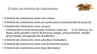 O Valor da História do cristianismo
• A História do cristianismo como uma síntese.
• A História do cristianismo como um auxílio para a compreensão do presente.
• A História do cristianismo como um guia
Conhecendo os erros do passado, evitamos repeti-los (1 Co 10.6,11). Ex.:
Novas seitas geradas a partir de heresias antigas, antissemitismo, relação
Igreja-Estado, perseguição dos dissidentes, ...
• A História do cristianismo como uma força motivadora
• A História do cristianismo como uma ferramenta prática
• A História do cristianismo como força libertadora
 