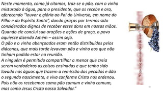 20
Neste momento, como já citamos, traz-se o pão, com o vinho
misturado à água, para o presidente, que os recebe e ora,
oferecendo “louvor e glória ao Pai do Universo, em nome do
Filho e do Espírito Santo”, dando graças por termos sido
considerados dignos de receber esses dons em nossas mãos.
Quando ele conclui sua orações e ações de graça, o povo
aquiesce dizendo Amém – assim seja.
O pão e o vinho abençoados eram então distribuídos pelos
diáconos, que mais tarde levavam pão e vinho aos que não
tinham podido estar na reunião.
A ninguém é permitido compartilhar a menos que creia
serem verdadeiras as coisas ensinadas e que tenha sido
lavado nas águas que trazem a remissão dos pecados e dão
o segundo nascimento, e viva conforme Cristo nos ordenou.
Pois não os recebemos como pão comum e vinho comum,
mas como Jesus Cristo nosso Salvador.”
 