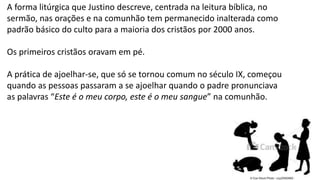 21
A forma litúrgica que Justino descreve, centrada na leitura bíblica, no
sermão, nas orações e na comunhão tem permanecido inalterada como
padrão básico do culto para a maioria dos cristãos por 2000 anos.
Os primeiros cristãos oravam em pé.
A prática de ajoelhar-se, que só se tornou comum no século IX, começou
quando as pessoas passaram a se ajoelhar quando o padre pronunciava
as palavras “Este é o meu corpo, este é o meu sangue” na comunhão.
 