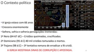 22
O Contexto político
A Igreja estava com 66 anos
Crescera enormemente
Sofrera, sofria e sofreria perseguições tremendas:
1ª Nero (64-67 dC) – Cristãos queimados, crucificados.
2ª Domiciano (95 d.C) 40 mil cristãos torturados e mortos.
3ª Trajano (98 d.C) – 3ª tentativa romana de erradicar a fé cristã.
A IGREJA MOSTRAVA SINAIS DE CORRUPÇÃO E APOSTASIA.
 