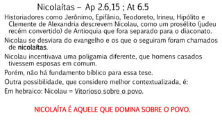 Nicolaítas – Ap 2.6,15 ; At 6.5
Historiadores como Jerônimo, Epifânio, Teodoreto, Irineu, Hipólito e
Clemente de Alexandria descrevem Nicolau, como um prosélito (judeu
recém convertido) de Antioquia que fora separado para o diaconato.
Nicolau se desviara do evangelho e os que o seguiram foram chamados
de nicolaítas.
Nicolau incentivava uma poligamia diferente, que homens casados
tivessem esposas em comum.
Porém, não há fundamento bíblico para essa tese.
Outra possibilidade, que considero melhor contextualizada, é:
Em hebraico: Nicolau = Vitorioso sobre o povo.
NICOLAÍTA É AQUELE QUE DOMINA SOBRE O POVO.
 