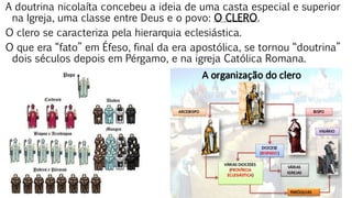 A doutrina nicolaíta concebeu a ideia de uma casta especial e superior
na Igreja, uma classe entre Deus e o povo: O CLERO.
O clero se caracteriza pela hierarquia eclesiástica.
O que era “fato” em Éfeso, final da era apostólica, se tornou “doutrina”
dois séculos depois em Pérgamo, e na igreja Católica Romana.
 