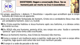 Em grego, aparência = dokesis  Docetistas = aqueles que acreditam que o corpo
humano de Cristo era só aparente.
Jesus era a divindade fantasiada de homem, Cristo era o verdadeiro Deus mas não
um verdadeiro homem. (1Jo 1.1; 4,2e3)
Ou Cristo-espírito habitou o Jesus-humano após seu batismo, e o deixou antes
da morte na cruz.
Ou JESUS não era humano, parecia sê-lo, seu corpo era uma ilusão e somente
“parecia” que Cristo tinha sido crucificado.
Jesus (o homem) morreu, mas Cristo (o messias) não morreu.
Como o corpo é um invólucro para o espírito, nada que se faz com o corpo afeta
o espírito, logo quem está salvo não tem mais nenhum pecado.
O corpo é a sede do pecado e do mal.
DOCETISMO: Negam a encarnação (Deus fez-se
homem) pois ser morto na Cruz é escandaloso
 