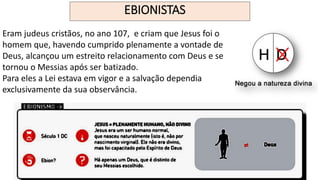 EBIONISTAS
Eram judeus cristãos, no ano 107, e criam que Jesus foi o
homem que, havendo cumprido plenamente a vontade de
Deus, alcançou um estreito relacionamento com Deus e se
tornou o Messias após ser batizado.
Para eles a Lei estava em vigor e a salvação dependia
exclusivamente da sua observância.
 