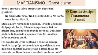 MARCIANISMO - Gnosticismo
Ireneu escreveu sobre grupos com doutrinas
gnósticas:
Na Síria: Saturnino / No Egito: Basílides / No Ponto
e em Roma: Marcião
Marcião, um homem de negócios, filho de um bispo
da Igreja de Roma, foi excomungado em 144 por
pregar que, pelo fato do mundo ser mau, Deus não
poderia tê-lo criado e quem o criou foi um deus
inferior, o Deus do AT.
Foi expulso da igreja de Roma e com sua riqueza
fundou sua própria comunidade, que defendia um
dualismo gnóstico que rejeitava o Deus do AT em
troca de um Deus de amor revelado em Jesus no NT.
 