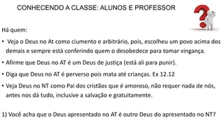 CONHECENDO A CLASSE: ALUNOS E PROFESSOR
Há quem:
• Veja o Deus no At como ciumento e arbitrário, pois, escolheu um povo acima dos
demais e sempre está conferindo quem o desobedece para tomar vingança.
• Afirme que Deus no AT é um Deus de justiça (está ali para punir).
• Diga que Deus no AT é perverso pois mata até crianças. Ex 12.12
• Veja Deus no NT como Pai dos cristãos que é amoroso, não requer nada de nós,
antes nos dá tudo, inclusive a salvação e gratuitamente.
1) Você acha que o Deus apresentado no AT é outro Deus do apresentado no NT?
 