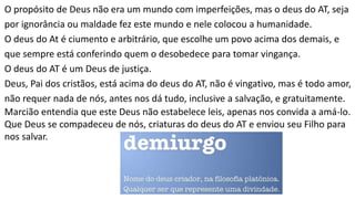 O propósito de Deus não era um mundo com imperfeições, mas o deus do AT, seja
por ignorância ou maldade fez este mundo e nele colocou a humanidade.
O deus do At é ciumento e arbitrário, que escolhe um povo acima dos demais, e
que sempre está conferindo quem o desobedece para tomar vingança.
O deus do AT é um Deus de justiça.
Deus, Pai dos cristãos, está acima do deus do AT, não é vingativo, mas é todo amor,
não requer nada de nós, antes nos dá tudo, inclusive a salvação, e gratuitamente.
Marcião entendia que este Deus não estabelece leis, apenas nos convida a amá-lo.
Que Deus se compadeceu de nós, criaturas do deus do AT e enviou seu Filho para
nos salvar.
 
