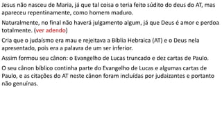 Jesus não nasceu de Maria, já que tal coisa o teria feito súdito do deus do AT, mas
apareceu repentinamente, como homem maduro.
Naturalmente, no final não haverá julgamento algum, já que Deus é amor e perdoa
totalmente. (ver adendo)
Cria que o judaísmo era mau e rejeitava a Bíblia Hebraica (AT) e o Deus nela
apresentado, pois era a palavra de um ser inferior.
Assim formou seu cânon: o Evangelho de Lucas truncado e dez cartas de Paulo.
O seu cânon bíblico continha parte do Evangelho de Lucas e algumas cartas de
Paulo, e as citações do AT neste cânon foram incluídas por judaizantes e portanto
não genuínas.
 