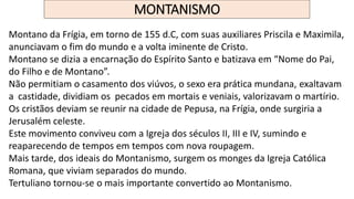 MONTANISMO
Montano da Frígia, em torno de 155 d.C, com suas auxiliares Priscila e Maximila,
anunciavam o fim do mundo e a volta iminente de Cristo.
Montano se dizia a encarnação do Espírito Santo e batizava em “Nome do Pai,
do Filho e de Montano”.
Não permitiam o casamento dos viúvos, o sexo era prática mundana, exaltavam
a castidade, dividiam os pecados em mortais e veniais, valorizavam o martírio.
Os cristãos deviam se reunir na cidade de Pepusa, na Frígia, onde surgiria a
Jerusalém celeste.
Este movimento conviveu com a Igreja dos séculos II, III e IV, sumindo e
reaparecendo de tempos em tempos com nova roupagem.
Mais tarde, dos ideais do Montanismo, surgem os monges da Igreja Católica
Romana, que viviam separados do mundo.
Tertuliano tornou-se o mais importante convertido ao Montanismo.
 