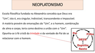 NEOPLATONISMO
Escola filosófica fundada na Alexandria concebia que Deus era
“Um”, isto é, era singular, Indivisível, transcendente e Impassível.
A matéria provém de emanações do “Um”, e o homem, combinação
de alma e corpo, teria como destino a união com o “Um”.
Opunha-se à fé cristã da trindade e da vontade do Pai de se
relacionar com o homem.
 