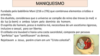 MANIQUEISMO
Fundado pelo babilônio Mani (216 a 276) que combinava elementos cristãos e
orientais.
Era dualista, considerava que o universo se compõe do reino das trevas (o mal) e
da luz (o bem) e ambos lutam pelo domínio do homem.
O espírito do homem, preso à matéria má, necessitava de um ascetismo rigoroso,
inclusive o sexual, para ser liberto;
O celibato era louvável e havia uma casta sacerdotal, composta por pessoas
“perfeitas” que “santificavam” as demais.
Rejeitavam a Jesus, porém criam em um "Cristo celestial”.
 