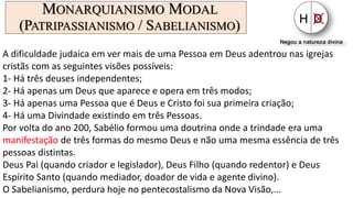 MONARQUIANISMO MODAL
(PATRIPASSIANISMO / SABELIANISMO)
A dificuldade judaica em ver mais de uma Pessoa em Deus adentrou nas igrejas
cristãs com as seguintes visões possíveis:
1- Há três deuses independentes;
2- Há apenas um Deus que aparece e opera em três modos;
3- Há apenas uma Pessoa que é Deus e Cristo foi sua primeira criação;
4- Há uma Divindade existindo em três Pessoas.
Por volta do ano 200, Sabélio formou uma doutrina onde a trindade era uma
manifestação de três formas do mesmo Deus e não uma mesma essência de três
pessoas distintas.
Deus Pai (quando criador e legislador), Deus Filho (quando redentor) e Deus
Espírito Santo (quando mediador, doador de vida e agente divino).
O Sabelianismo, perdura hoje no pentecostalismo da Nova Visão,...
 