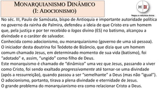 MONARQUIANISMO DINÂMICO
(I: ADOCIONISMO)
No séc. III, Paulo de Samósata, bispo de Antioquia e importante autoridade política
no governo da rainha de Palmira, defendeu a ideia de que Cristo era um homem
que, pela justiça e por ter recebido o logos divino (ES) no batismo, alcançou a
divindade e o caráter de salvador.
Conhecida como adocionismo, ou monarquianismo (governo de uma só pessoa).
O iniciador desta doutrina foi Teódoto de Bizâncio, que dizia que um homem
comum chamado Jesus, em determinado momento de sua vida (batismo), foi
“adotado” e, assim, “ungido” como filho de Deus.
Este monarquismo é chamado de “dinâmico” uma vez que Jesus, passando a viver
como Cristo, foi sendo exaltado progressivamente até tornar-se uma divindade
(após a ressurreição), quando passou a ser “semelhante” a Deus (mas não “igual”).
O adocionismo, portanto, tirava a plena divindade e eternidade de Jesus.
O grande problema do monarquianismo era como relacionar Cristo a Deus.
 