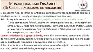 MONARQUIANISMO DINÂMICO
(II: SUBORDINACIONISMO OU ARIANISMO)
O presbítero Ário, da igreja de Antioquia, com boas intenções, tentando explicar a
trindade, vem com uma tese herege, conhecida como arianismo.
Ário dizia que Jesus era uma “criatura perfeita, criada antes de todas as eras”. :
“Deus nem sempre foi Pai... houve um tempo que estava só... Mas depois se
tornou Pai... O Filho não existiu sempre... Teve uma origem de criação... Deus
fez a certo ser e o chamou Palavra, Sabedoria e Filho, para que pudesse nos
dar uma forma por meio dele”.
Com esta declaração a Igreja se divide, e em 325, Constantino convoca na cidade
de Nicéia um Concílio, porém, Ário não poderia estar presente pois não era bispo,
assim, Eusébio de Nicomedia é convocado para defendê-lo.
Subordinacionismo = Jesus estava subordinado à essência (não necessariamente à
vontade) do Pai, sendo inferior, ontologicamente, a ele.
 