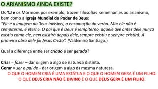  Diante desta situação foi realizado o primeiro concílio
ecumênico da história, convocado pelo imperador
Constantino, em 325. Teve como objetivo solucionar os
problemas que dividiam a cristandade causados pelo
arianismo.
O ARIANISMO AINDA EXISTE?
Os T.J e os Mórmons por exemplo, trazem filosofias semelhantes ao arianismo,
bem como a Igreja Mundial do Poder de Deus:
“Ele é a imagem do Deus invisível, a encarnação do verbo. Mas ele não é
sempiterno, é eterno. O pai que é Deus é sempiterno, aquele que antes dele nunca
existiu como ele, nem existirá depois dele, sempre existiu e sempre existirá. A
primeira obra dele foi Jesus Cristo”. (Valdemiro Santiago.)
Qual a diferença entre ser criado e ser gerado?
Criar = fazer – dar origem a algo de natureza distinta.
Gerar = ser o pai de – dar origem a algo da mesma natureza.
O QUE O HOMEM CRIA É UMA ESTÁTUA E O QUE O HOMEM GERA É UM FILHO.
O QUE DEUS CRIA NÃO É DIVINO E O QUE DEUS GERA É UM FILHO.
 