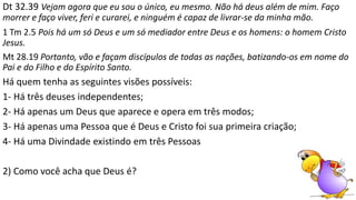 Dt 32.39 Vejam agora que eu sou o único, eu mesmo. Não há deus além de mim. Faço
morrer e faço viver, feri e curarei, e ninguém é capaz de livrar-se da minha mão.
1 Tm 2.5 Pois há um só Deus e um só mediador entre Deus e os homens: o homem Cristo
Jesus.
Mt 28.19 Portanto, vão e façam discípulos de todas as nações, batizando-os em nome do
Pai e do Filho e do Espírito Santo.
Há quem tenha as seguintes visões possíveis:
1- Há três deuses independentes;
2- Há apenas um Deus que aparece e opera em três modos;
3- Há apenas uma Pessoa que é Deus e Cristo foi sua primeira criação;
4- Há uma Divindade existindo em três Pessoas
2) Como você acha que Deus é?
 