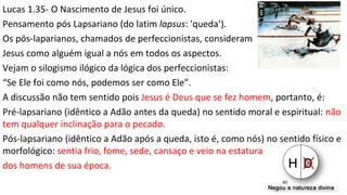 Lucas 1.35- O Nascimento de Jesus foi único.
Pensamento pós Lapsariano (do latim lapsus: 'queda’).
Os pós-laparianos, chamados de perfeccionistas, consideram
Jesus como alguém igual a nós em todos os aspectos.
Vejam o silogismo ilógico da lógica dos perfeccionistas:
“Se Ele foi como nós, podemos ser como Ele”.
A discussão não tem sentido pois Jesus é Deus que se fez homem, portanto, é:
Pré-lapsariano (idêntico a Adão antes da queda) no sentido moral e espiritual: não
tem qualquer inclinação para o pecado.
Pós-lapsariano (idêntico a Adão após a queda, isto é, como nós) no sentido físico e
morfológico: sentia frio, fome, sede, cansaço e veio na estatura
dos homens de sua época.
40
 
