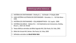 1. HISTÓRIA DO CRISTIANISMO – Shelley B. L. - Ed Shedd– 1ª Edição 2004
2. UMA HISTÓRIA ILUSTRADA DO CRISTIANISMO – Gonzales J. L. – Ed Vida Nova -
1995
3. HISTÓRIA DO CRISTIANISMO – COLLINS&MATTHEW – Ed. Loyola - 2000
4. HISTÓRIA DA IGREJA – Walton R.C. – Ed VidaHistória do Cristianismo, Shelley,
Bruce L., 1927, Ed. Shedd
5. Textos Bíblicos extraídos da Bíblia Sagrada NVI; São Paulo; Ed. Vida; 2001
6. Bíblia De Estudo NVI, Barker; São Paulo; Ed. Vida; 2003
7. Reflexões extraídas da World Wide Web
 
