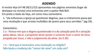 44
ADENDO
A revista Veja (nº 48 28/11/12) apresentou nas páginas amarelas (lugar de
destaque na revista) uma entrevista com o pastor Rob Bell.
Em preto o texto da Veja, em cores meu comentário.
1. “ele enfureceu a igreja ao questionar dogmas, que o cristianismo passa por
uma revolução e que arrasta multidões de jovens para seus sermões.” (pg 19).
Comentário:
1 a - Parece-me que o dogma questionado é o da salvação pela fé x salvação
pelas obras, isto é, o propósito deste pastor é somente levar o amor de Deus
pregado por Jesus, e não o julgamento da alma. (Jo 3.36)
1 b – Será que é necessária uma revolução na religião?
Não basta a mudança do “nascer de novo” em cada um?
 