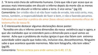 45
2. “A terra está cheia de sofrimento humano. Creio que não é por acaso que as
pessoas mais interessadas em discutir o inferno depois da morte são as menos
interessadas em discutir o inferno sobre a terra. E vice-versa.” (pg 22)
Comentário: Ser cristão não é só não fazer nada de errado, isto está certo, mas,
temos, também, a responsabilidade de fazer o bem, e não o fazendo pecamos.
Falhamos em exercitar a prática do amor (boas obras) como elemento eficaz de
testemunho de nossa fé.
3. É interessante destacar algumas declarações desse pastor:
“Acredito em céu e inferno como dimensões da nossa existência aqui e agora, e
que são realidades que se estendem para a dimensão para a qual vamos ao
morrer. Acho que o problema de muitas igrejas é que elas falam com extrema
autoridade sobre aquilo que todos nós, inclusive elas, desconhecemos. Ninguém
sabe o que acontece quando morremos. Não tem fotografia, não tem video.”
(pg19).
Comentário: Temos certeza para onde vamos (Jo 6.40; 17.3).
 