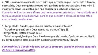 46
4. “Há um número crescente de cristãos que acreditam que, decorrido o tempo
necessário, Deus conquistará todos nós, ganhará todos os corações. Para mim é
incompreensível um cristão que não considera a salvação universal”.
Comentário: Em suma ele afirma que no momento certo toda a humanidade será
salva. A salvação está disponível para os que aceitam a Jesus, os demais estão
eternamente condenados.
5. Perguntado: Gandhi, que não era cristão, está no inferno?
“Acredito que está com Deus que tanto o amou.” (pg 23)
Perguntado: Hittler está no céu?
“Minha suposição é que Deus lhe deu o que ele queria. Qualquer reconciliação
ou perdão, nesse caso, está além da minha compreensão.”(pg 24)
Comentário: Se Gandhi não creu em Jesus como seu salvador, ele está separado
de Deus, assim como Hittler.
 