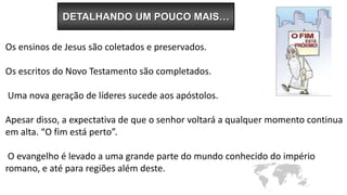 Os ensinos de Jesus são coletados e preservados.
Os escritos do Novo Testamento são completados.
Uma nova geração de líderes sucede aos apóstolos.
Apesar disso, a expectativa de que o senhor voltará a qualquer momento continua
em alta. “O fim está perto”.
O evangelho é levado a uma grande parte do mundo conhecido do império
romano, e até para regiões além deste.
DETALHANDO UM POUCO MAIS…
 