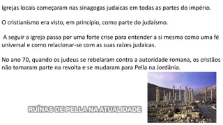 Igrejas locais começaram nas sinagogas judaicas em todas as partes do império.
O cristianismo era visto, em princípio, como parte do judaísmo.
A seguir a igreja passa por uma forte crise para entender a si mesma como uma fé
universal e como relacionar-se com as suas raízes judaicas.
No ano 70, quando os judeus se rebelaram contra a autoridade romana, os cristãos
não tomaram parte na revolta e se mudaram para Pella na Jordânia.
RUÍNAS DE PELLA NA ATUALIDADE
 