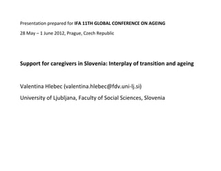 Presentation prepared for IFA 11TH GLOBAL CONFERENCE ON AGEING
28 May – 1 June 2012, Prague, Czech Republic




Support for caregivers in Slovenia: Interplay of transition and ageing


Valentina Hlebec (valentina.hlebec@fdv.uni-lj.si)
University of Ljubljana, Faculty of Social Sciences, Slovenia
 